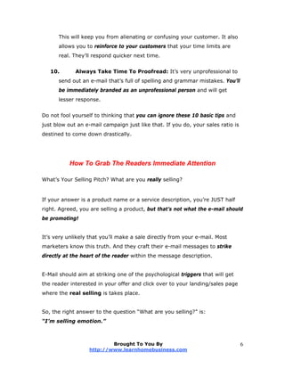 This will keep you from alienating or confusing your customer. It also
allows you to reinforce to your customers that your time limits are
real. They’ll respond quicker next time.
10. Always Take Time To Proofread: It’s very unprofessional to
send out an e-mail that’s full of spelling and grammar mistakes. You’ll
be immediately branded as an unprofessional person and will get
lesser response.
Do not fool yourself to thinking that you can ignore these 10 basic tips and
just blow out an e-mail campaign just like that. If you do, your sales ratio is
destined to come down drastically.
How To Grab The Readers Immediate Attention
What’s Your Selling Pitch? What are you really selling?
If your answer is a product name or a service description, you’re JUST half
right. Agreed, you are selling a product, but that’s not what the e-mail should
be promoting!
It’s very unlikely that you’ll make a sale directly from your e-mail. Most
marketers know this truth. And they craft their e-mail messages to strike
directly at the heart of the reader within the message description.
E-Mail should aim at striking one of the psychological triggers that will get
the reader interested in your offer and click over to your landing/sales page
where the real selling is takes place.
So, the right answer to the question “What are you selling?” is:
“I’m selling emotion.”
Brought To You By
http://www.learnhomebusiness.com
6
 