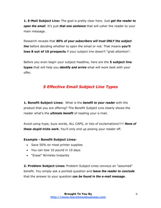 1. E-Mail Subject Line: The goal is pretty clear here. Just get the reader to
open the email. It’s just that one sentence that will usher the reader to your
main message.
Research reveals that 80% of your subscribers will trust ONLY the subject
line before deciding whether to open the email or not. That means you’ll
lose 8 out of 10 prospects if your subject line doesn’t “grab attention”.
Before you even begin your subject headline, here are the 5 subject line
types that will help you identify and arrive what will work best with your
offer.
5 Effective Email Subject Line Types
1. Benefit Subject Lines: What is the benefit to your reader with the
product that you are offering? The Benefit Subject Line clearly shows the
reader what’s the ultimate benefit of reading your e-mail.
Avoid using hype, buzz words, ALL CAPS, or lots of exclamations!!!!! None of
these stupid tricks work. You’ll only end up pissing your reader off.
Example - Benefit Subject Lines:
 Save 50% on most printer supplies
 You can lose 10 pound in 10 days
 “Erase” Wrinkles Instantly
2. Problem Subject Lines: Problem Subject Lines conveys an “assumed”
benefit. You simply ask a pointed question and leave the reader to conclude
that the answer to your question can be found in the e-mail message.
Brought To You By
http://www.learnhomebusiness.com
9
 