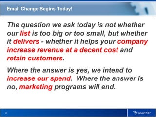 Email Change Begins Today! The question we ask today is not whether our  list  is too big or too small, but whether it  delivers  - whether it helps your  company increase revenue at a decent cost  and  retain customers . Where the answer is yes, we intend to  increase our spend .  Where the answer is no,  marketing  programs will end.  