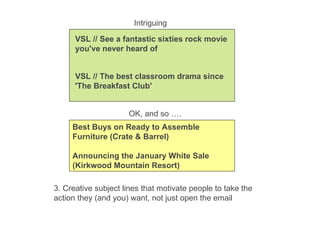 3. Creative subject lines that motivate people to take the action they (and you) want, not just open the email VSL // See a fantastic sixties rock movie you've never heard of VSL // The best classroom drama since 'The Breakfast Club' Best Buys on Ready to Assemble Furniture (Crate & Barrel) Announcing the January White Sale (Kirkwood Mountain Resort) Intriguing OK, and so …. 