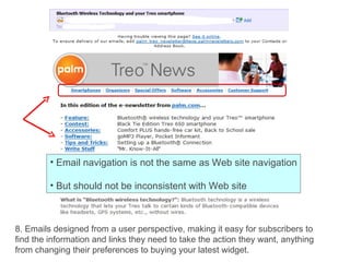8. Emails designed from a user perspective, making it easy for subscribers to find the information and links they need to take the action they want, anything from changing their preferences to buying your latest widget. Email navigation is not the same as Web site navigation But should not be inconsistent with Web site  