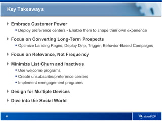Key Takeaways Embrace Customer Power Deploy preference centers - Enable them to shape their own experience Focus on Converting Long-Term Prospects Optimize Landing Pages; Deploy Drip, Trigger, Behavior-Based Campaigns Focus on Relevance, Not Frequency Minimize List Churn and Inactives Use welcome programs Create unsubscribe/preference centers Implement reengagement programs Design for Multiple Devices Dive into the Social World 