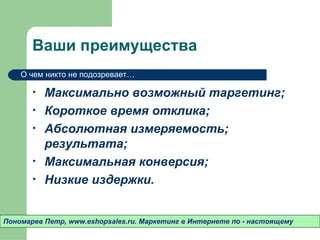 Ваши преимущества
    О чем никто не подозревает…

       •   Максимально возможный таргетинг;
       •   Короткое время отклика;
       •   Абсолютная измеряемость;
           результата;
       •   Максимальная конверсия;
       •   Низкие издержки.


Пономарев Петр, www.eshopsales.ru. Маркетинг в Интернете по - настоящему
 