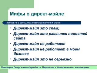 Мифы о директ-мэйле
    Забудьте о рассылках новостей сайтов и спаме.

       •   Директ-мэйл это спам;
       •   Директ-мэйл это рассылки новостей
           сайта
       •   Директ-мэйл не работает
       •   Директ-мэйл не работает в моем
           бизнесе
       •   Директ-мэйл это не серьезно

Пономарев Петр, www.eshopsales.ru. Маркетинг в Интернете по - настоящему
 