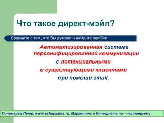 Что такое директ-мэйл?
    Сравните с тем, что Вы думали и найдите ошибки

                 Автоматизированная система
               персонифицированной коммуникации
                      с потенциальными
                 и существующими клиентами
                       при помощи email.




Пономарев Петр, www.eshopsales.ru. Маркетинг в Интернете по - настоящему
 