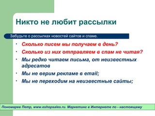 Никто не любит рассылки
    Забудьте о рассылках новостей сайтов и спаме.

       •   Сколько писем мы получаем в день?
       •   Сколько из них отправляем в спам не читая?
       •   Мы редко читаем письма, от неизвестных
           адресатов
       •   Мы не верим рекламе в email;
       •   Мы не переходим на неизвестные сайты;



Пономарев Петр, www.eshopsales.ru. Маркетинг в Интернете по - настоящему
 