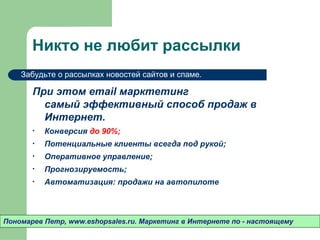 Никто не любит рассылки
    Забудьте о рассылках новостей сайтов и спаме.

       При этом email марктетинг
         самый эффективный способ продаж в
         Интернет.
       •   Конверсия до 90%;
       •   Потенциальные клиенты всегда под рукой;
       •   Оперативное управление;
       •   Прогнозируемость;
       •   Автоматизация: продажи на автопилоте



Пономарев Петр, www.eshopsales.ru. Маркетинг в Интернете по - настоящему
 