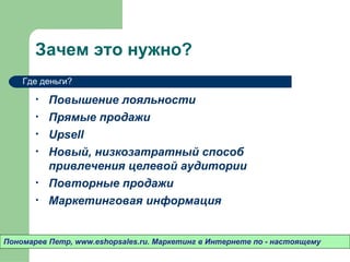 Зачем это нужно?
    Где деньги?

       •   Повышение лояльности
       •   Прямые продажи
       •   Upsell
       •   Новый, низкозатратный способ
           привлечения целевой аудитории
       •   Повторные продажи
       •   Маркетинговая информация


Пономарев Петр, www.eshopsales.ru. Маркетинг в Интернете по - настоящему
 