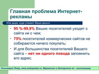 Главная проблема Интернет-
       рекламы
    Или дыра, куда утекают Ваши деньги

       •   95 %-99,9% Ваших посетителей уходят c
           сайта ни с чем;
       •   75% посетителей коммерческих сайтов не
           собираются ничего покупать;
       •   И для большинства посетителей Вашего
           сайта – нет ни одного повода запомнить
           его адрес.

Пономарев Петр, www.eshopsales.ru. Маркетинг в Интернете по - настоящему
 
