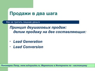 Продажи в два шага
    Как не тратить лишние деньги

       Принцип двушаговых продаж:
        делим продажу на две составляющих:

       •   Lead Generation
       •   Lead Conversion



Пономарев Петр, www.eshopsales.ru. Маркетинг в Интернете по - настоящему
 