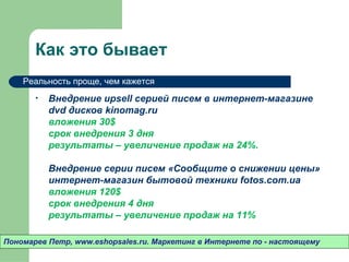 Как это бывает
    Реальность проще, чем кажется

       •   Внедрение upsell серией писем в интернет-магазине
           dvd дисков ******
           вложения 30$
           срок внедрения 3 дня
           результаты – увеличение продаж на 24%.

           Внедрение серии писем «Сообщите о снижении цены»
           интернет-магазин бытовой техники *****
           вложения 120$
           срок внедрения 4 дня
           результаты – увеличение продаж на 11%

Пономарев Петр, www.eshopsales.ru. Маркетинг в Интернете по - настоящему
 