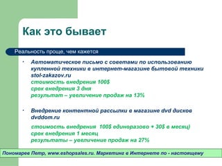 Как это бывает
    Реальность проще, чем кажется
       •   Автоматическое письмо с советами по использованию
           купленной техники в интернет-магазине бытовой техники
           ************
           стоимость внедрения 100$
           срок внедрения 3 дня
           результат – увеличение продаж на 13%

       •   Внедрение контентной рассылки в магазине dvd дисков
           ************
           стоимость внедрения 100$ единоразово + 30$ в месяц)
           срок внедрения 1 месяц
           результаты – увеличение продаж на 27%

Пономарев Петр, www.eshopsales.ru. Маркетинг в Интернете по - настоящему
 