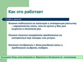 Как это работает
    Снова о деньгах

       Клиент подписался на полезную и интересную рассылку
         – вероятность того, что он купит у Вас уже выросла
         в несколько раз.

       Клиент получил конкретное предложение на
         интересные ему товары или услуги.


       Клиента поздравили с днем рождения жены и
         предложили выбрать подарок.



Пономарев Петр, www.eshopsales.ru. Маркетинг в Интернете по - настоящему
 