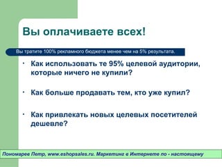 Вы оплачиваете всех!
    Вы тратите 100% рекламного бюджета менее чем на 5% результата.

       •   Как использовать те 95% целевой
           аудитории, которые ничего не купили?

       •   Как больше продавать тем, кто уже купил?

       •   Как привлекать новых целевых посетителей
           дешевле?



Пономарев Петр, www.eshopsales.ru. Маркетинг в Интернете по - настоящему
 