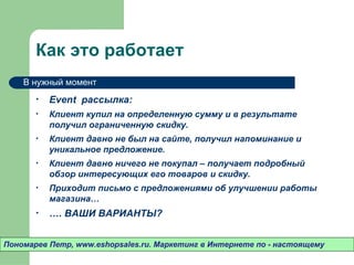Как это работает
    В нужный момент

       •   Event рассылка:
       •   Клиент купил на определенную сумму и в результате
           получил ограниченную скидку.
       •   Клиент давно не был на сайте, получил напоминание и
           уникальное предложение.
       •   Клиент давно ничего не покупал – получает подробный
           обзор интересующих его товаров и скидку.
       •   Приходит письмо с предложениями об улучшении работы
           магазина…
       •   …. ВАШИ ВАРИАНТЫ?


Пономарев Петр, www.eshopsales.ru. Маркетинг в Интернете по - настоящему
 