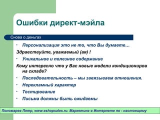 Ошибки директ-мэйла
    Снова о деньгах

       •   Персонализация это не то, что Вы думаете…
       Здравствуйте, уважаемый (ая) !
       •   Уникальное и полезное содержание
       Кому интересно что у Вас новые модели кондициониров
         на складе?
       •   Последовательность – мы завязываем отношения.
       •   Нерекламный характер
       •   Тестирование
       •   Письма должны быть ожидаемы

Пономарев Петр, www.eshopsales.ru. Маркетинг в Интернете по - настоящему
 