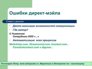 Ошибки директ-мэйла
    Снова о деньгах

       •   Дайте максимум возможностей коммуникации
       •   Где автор?
       С Уважением
          Сотрудники ООО «…»
       •   Автоматизация всех процессов
       Mailchimp.com, Streamsend.com, Icontact.com
         , Constantcontact.com и другие…




Пономарев Петр, www.eshopsales.ru. Маркетинг в Интернете по - настоящему
 