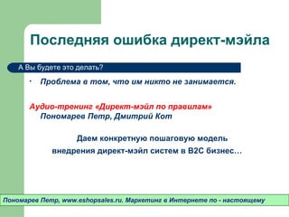 Последняя ошибка директ-мэйла
    А Вы будете это делать?

       •   Проблема в том, что им никто не занимается.


       Аудио-тренинг «Директ-мэйл по правилам»
         Пономарев Петр, Дмитрий Кот

                    Даем конкретную пошаговую модель
             внедрения директ-мэйл систем в B2C бизнес…




Пономарев Петр, www.eshopsales.ru. Маркетинг в Интернете по - настоящему
 