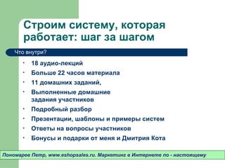 Строим систему, которая
       работает: шаг за шагом
    Что внутри?

       •   18 аудио-лекций
       •   Больше 22 часов материала
       •   11 домашних заданий,
       •   Выполненные домашние
           задания участников
       •   Подробный разбор
       •   Презентации, шаблоны и примеры систем
       •   Ответы на вопросы участников
       •   Бонусы и подарки от меня и Дмитрия Кота

Пономарев Петр, www.eshopsales.ru. Маркетинг в Интернете по - настоящему
 