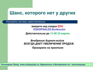 Шанс, которого нет у других
    Постройте систему самостоятельно


                       Внедрение директ-мэйла
                   ВСЕГДА ДАЕТ УВЕЛИЧЕНИЕ ПРОДАЖ.
                          Проверено на практике




Пономарев Петр, www.eshopsales.ru. Маркетинг в Интернете по - настоящему
 