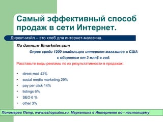 Самый эффективный способ
       продаж в сети Интернет.
    Директ-мэйл – это хлеб для интернет-магазина.
       По данным Emarketer.com
               Опрос среди 1200 владельцев интернет-магазинов в США
                               с оборотом от 3 млн$ в год.
       Расставьте виды рекламы по их результативности в продажах:

       •   direct-mail 42%
       •   social media marketing 29%
       •   pay per click 14%
       •   listings 6%
       •   SEO 6 %
       •   other 3%

Пономарев Петр, www.eshopsales.ru. Маркетинг в Интернете по - настоящему
 