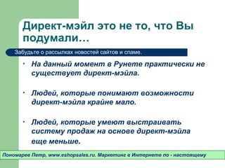 Директ-мэйл это не то, что Вы
       подумали…
    Забудьте о рассылках новостей сайтов и спаме.

       •   На данный момент в Рунете практически не
           существует директ-мэйла.

       •   Людей, которые понимают возможности
           директ-мэйла крайне мало.

       •   Людей, которые умеют выстраивать
           систему продаж на основе директ-мэйла
           еще меньше.
Пономарев Петр, www.eshopsales.ru. Маркетинг в Интернете по - настоящему
 