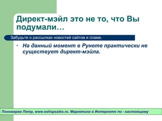 Директ-мэйл это не то ,  что Вы подумали…  На данный момент в Рунете практически не существует директ-мэйла.  Пономарев Петр , www.eshopsales.ru.  Маркетинг в Интернете по - настоящему Забудьте о рассылках новостей сайтов и спаме.  