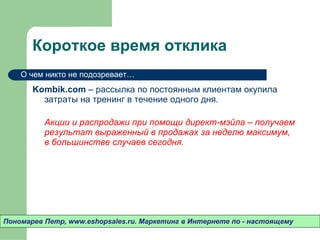Короткое время отклика Kombik.com  –  рассылка по постоянным клиентам окупила затраты на тренинг в течение одного дня.  Акции и распродажи при помощи директ-мэйла – получаем результат выраженный в продажах за неделю максимум ,  в большинстве случаев сегодня.  Пономарев Петр , www.eshopsales.ru.  Маркетинг в Интернете по - настоящему О чем никто не подозревает…  