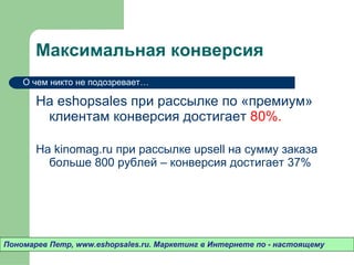 Максимальная конверсия На  eshopsales  при рассылке по «премиум» клиентам конверсия достигает  80%.  На  kinomag.ru  при рассылке  upsell  на сумму заказа больше 800 рублей – конверсия достигает 37% Пономарев Петр , www.eshopsales.ru.  Маркетинг в Интернете по - настоящему О чем никто не подозревает…  