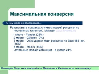 Максимальная конверсия Результаты в продажах с учетом первой рассылки по постоянным клиентам.  Магазин  www.iloveme.su 1 место – Yandex (28%) 2 место – Google (19%) 3 место – Одна директ-мэил рассылка по базе 482 чел. (15%) 4 место – Mail.ru (14%) Остальные мелкие источники – в сумме 24% Пономарев Петр , www.eshopsales.ru.  Маркетинг в Интернете по - настоящему О чем никто не подозревает…  