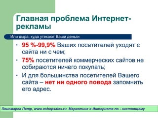 Главная проблема Интернет-рекламы 95  %-99,9%   Ваших посетителей уходят  c  сайта ни с чем ; 75%   посетителей коммерческих сайтов не собираются ничего покупать ;   И для большинства посетителей Вашего сайта –  нет ни одного повода  запомнить его адрес.  Пономарев Петр , www.eshopsales.ru.  Маркетинг в Интернете по - настоящему Или дыра ,  куда утекают Ваши деньги 