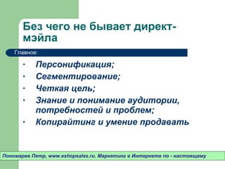 Без чего не бывает директ-мэйла Персонификация ; Сегментирование ; Четкая цель ; Знание и понимание аудитории ,  потребностей и проблем ; Копирайтинг и умение продавать  Пономарев Петр , www.eshopsales.ru.  Маркетинг в Интернете по - настоящему Главное: 