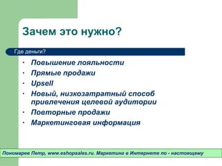 Зачем это нужно? Повышение лояльности Прямые продажи Upsell Новый ,  низкозатратный способ привлечения целевой аудитории Повторные продажи  Маркетинговая информация Пономарев Петр , www.eshopsales.ru.  Маркетинг в Интернете по - настоящему Где деньги? 