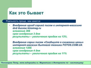Как это бывает Внедрение  upsell  серией писем в интернет-магазине  dvd  дисков  kinomag.ru  вложения 30 $ срок внедрения 3 дня результаты – увеличение продаж на  13 %.  Внедрение серии писем «Сообщите о снижении цены» интернет-магазин бытовой техники  FOTOS.COM.UA  вложения 120 $ срок внедрения 4 дня результаты – увеличение продаж на 11% Пономарев Петр , www.eshopsales.ru.  Маркетинг в Интернете по - настоящему Реальность проще ,  чем кажется 