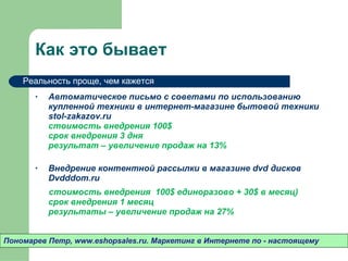 Как это бывает Автоматическое письмо с советами по использованию купленной техники в интернет-магазине бытовой техники  stol-zakazov.ru  стоимость внедрения 100 $ срок внедрения 3 дня результат – увеличение продаж на 13% Внедрение контентной рассылки в магазине  dvd  дисков  Dvdddom.ru  стоимость внедрения  100 $  единоразово + 3 0$  в месяц) срок внедрения 1 месяц результаты – увеличение продаж на 27% Пономарев Петр , www.eshopsales.ru.  Маркетинг в Интернете по - настоящему Реальность проще ,  чем кажется 