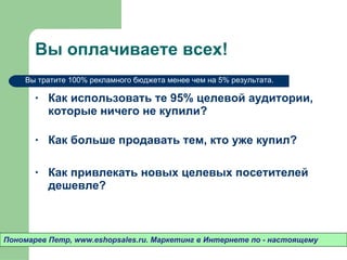 Вы оплачиваете всех! Как использовать те 95% целевой аудитории ,  которые ничего не купили?  Как больше продавать тем ,  кто уже купил? Как привлекать новых целевых посетителей дешевле? Пономарев Петр , www.eshopsales.ru.  Маркетинг в Интернете по - настоящему Вы тратите 100% рекламного бюджета менее чем на 5% результата.  