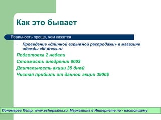 Как это бывает Проведение «длинной взрывной распродажи» в магазине одежды  elit-dress.ru  Подготовка 2 недели Стоимость внедрения 800 $ Длительность акции 35 дней Чистая прибыль от данной акции 3900 $ Пономарев Петр , www.eshopsales.ru.  Маркетинг в Интернете по - настоящему Реальность проще ,  чем кажется 