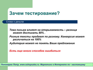 Зачем тестирование? Тема письма влияет на открываемость – разница может достигать 80% .  Разные тексты продают по разному. Конверсия может различаться на 100% Аудитория может не понять Ваше предложение Есть еще много способов ошибиться Пономарев Петр , www.eshopsales.ru.  Маркетинг в Интернете по - настоящему Снова о деньгах 