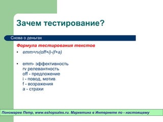 Зачем тестирование? Формула тестирования текстов emm=rv(off+i)-(f+a) emm- эффективность  rv релевантность off - предложение i - повод, мотив f - возражения a - страхи Пономарев Петр , www.eshopsales.ru.  Маркетинг в Интернете по - настоящему Снова о деньгах 
