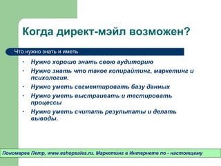 Когда директ-мэйл возможен? Нужно хорошо знать свою аудиторию Нужно знать что такое копирайтинг ,  маркетинг и психология. Нужно уметь сегментировать базу данных Нужно уметь выстраивать и тестировать процессы Нужно уметь считать результаты и делать выводы.  Пономарев Петр , www.eshopsales.ru.  Маркетинг в Интернете по - настоящему Что нужно знать и иметь 