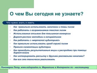О чем Вы сегодня не узнаете? Как  правильно использовать заголовки и темы писем Как работать с возражениямив текстах писем Использование отзывов для повышения конверсии Директ-респонс методики в копирайтинге Как работать с «мертвтой аудиторией» Как правильно использовать  upsell  серией писем Правила сегментации аудитории Как проводить результативные акции и распродажи при помощи директ-мэйла Как интегрировать рассылку с другими рекламными каналами? Как все это технически реализовать Пономарев Петр , www.eshopsales.ru.  Маркетинг в Интернете по - настоящему Что нужно знать и иметь 