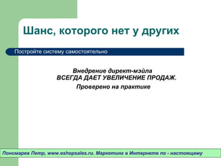 Шанс ,  которого нет у других Внедрение директ-мэйла  ВСЕГДА ДАЕТ УВЕЛИЧЕНИЕ ПРОДАЖ.  Проверено на практике Пономарев Петр , www.eshopsales.ru.  Маркетинг в Интернете по - настоящему Постройте систему самостоятельно 