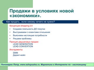 Продажи в условиях новой «экономики».  Концепция  shopping 2.0  Создаем лояльность ДО покупки Выстраиваем с клиентами отношения Выясняем настоящие потребности Решаем проблемы Принцип двушаговых продаж:  LEAD GENERATION LEAD CONVERTION Инструменты SMM Директ-мэйл Пономарев Петр , www.eshopsales.ru.  Маркетинг в Интернете по - настоящему Как продать  ,  если никому ничего не нужно? 