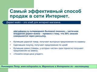 Самый эффективный способ продаж в сети Интернет.  stol-zakazov.ru  гипермаркет бытовой техники –  частичное внедрение директ-мэйла  - привело к тому ,  что 20% заказов совершаются через рассылку.  Купившие дорогой товар ,  получают выгодные предложения по сервису Сделавшие покупку ,  получают предложение по  upsell Купившие давно (товары ,  у которых «истек» срок годности) получают предложение на замену.  «Узнайте когда цена упадет».  Пономарев Петр , www.eshopsales.ru.  Маркетинг в Интернете по - настоящему Директ-мэйл – это хлеб для интернет-магазина.  