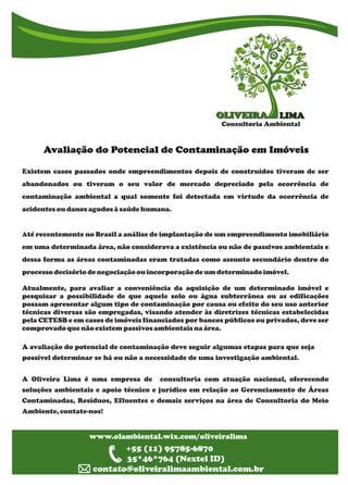 LIMALIMAOLIVEIRAOLIVEIRA
Consultoria Ambiental
g ggggggggAvaliação do Potencial de Contaminação em Imóveis
g g g g g g g g g g g g g g g
www.olambiental.wix.com/oliveiralima
www.olambiental.wix.com/oliveiralima
+55 (11) 95785-6870
35*46*764 (Nextel ID)
contato@oliveiralimaambiental.com.br
Existem casos passados onde empreendimentos depois de construídos tiveram de ser
abandonados ou tiveram o seu valor de mercado depreciado pela ocorrência de
contaminação ambiental a qual somente foi detectada em virtude da ocorrência de
acidentesoudanosagudosàsaúdehumana.
Até recentemente no Brasil a análise de implantação de um empreendimento imobiliário
em uma determinada área, não considerava a existência ou não de passivos ambientais e
dessa forma as áreas contaminadas eram tratadas como assunto secundário dentro do
processodecisóriode negociação ouincorporação de um determinado imóvel.
Atualmente, para avaliar a conveniência da aquisição de um determinado imóvel e
pesquisar a possibilidade de que aquele solo ou água subterrânea ou as edificações
possam apresentar algum tipo de contaminação por causa ou efeito do seu uso anterior
técnicas diversas são empregadas, visando atender às diretrizes técnicas estabelecidas
pela CETESB e em casos de imóveis financiados por bancos públicos ou privados, deve ser
comprovado quenãoexistem passivosambientais naárea.
A avaliação do potencial de contaminação deve seguir algumas etapas para que seja
possível determinar se há ou não a necessidade de uma investigação ambiental.
A Oliveira Lima é uma empresa de consultoria com atuação nacional, oferecendo
soluções ambientais e apoio técnico e jurídico em relação ao Gerenciamento de Áreas
Contaminadas, Resíduos, Efluentes e demais serviços na área de Consultoria do Meio
Ambiente, contate-nos!
 