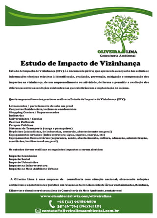 LIMALIMAOLIVEIRAOLIVEIRA
Consultoria Ambiental
g Estudo de Impacto de Vizinhança
www.olambiental.wix.com/oliveiralima
www.olambiental.wix.com/oliveiralima
+55 (11) 95785-6870
35*46*764 (Nextel ID)
contato@oliveiralimaambiental.com.br
Estudo de Impacto de Vizinhança (EIV) é o documento prévio que apresenta o conjunto dos estudos e
informações técnicas relativas à identificação, avaliação, prevenção, mitigação e compensação dos
impactos na vizinhança, de um empreendimento ou atividade, de forma a permitir a avaliação das
diferençasentre ascondições existentese asque existirão com aimplantação do mesmo.
Quaisempreendimentosprecisamrealizaro Estudo de Impactode Vizinhança(EIV):
Loteamentos / parcelamento do solo em geral
Conjuntos Residenciais, incluso os condomínios
Shopping Centers / Supermercados
Indústrias
Universidades / Escolas
Centros Culturais
Parques Públicos
Sistemas de Transporte (carga e passageiros)
Depósitos (atacadistas, de industrias, comercio, abastecimento em geral)
Equipamentos urbanos (infra-estrutura: água, esgotos, energia, etc)
Equipamentos Comunitários (segurança, saúde, abastecimento, cultura, educação, administração,
cemitérios, institucional em geral)
Os estudos devem verificar os seguintes impactos a serem aferidos:
Impacto Econômico
Impacto Social
Impacto Urbanístico
Impacto na Infra-estrutura
Impacto no Meio Ambiente Urbano
A Oliveira Lima é uma empresa de consultoria com atuação nacional, oferecendo soluções
ambientais e apoio técnico e jurídico em relação ao Gerenciamento de Áreas Contaminadas, Resíduos,
Efluentese demaisserviçosnaárea de Consultoriado MeioAmbiente, contate-nos!
 