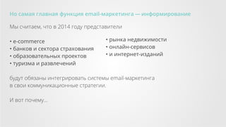 Но самая главная функция email-маркетинга — информирование
Мы считаем, что в 2014 году представители
• e-commerce
• банков и сектора страхования
• образовательных проектов
• туризма и развлечений

• рынка недвижимости
• онлайн-сервисов
• и интернет-изданий

будут обязаны интегрировать системы email-маркетинга
в свои коммуникационные стратегии.
И вот почему...

 