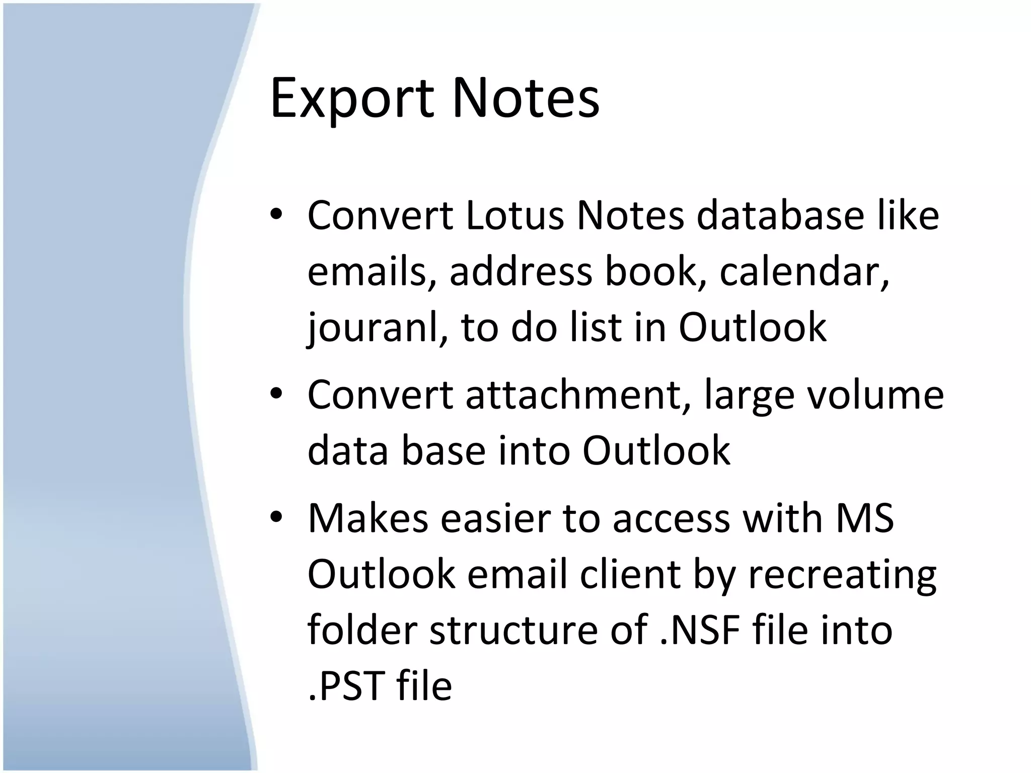 Export Notes Convert Lotus Notes database like emails, address book, calendar, jouranl, to do list in Outlook Convert attachment, large volume data base into Outlook Makes easier to access with MS Outlook email client by recreating folder structure of .NSF file into .PST file
