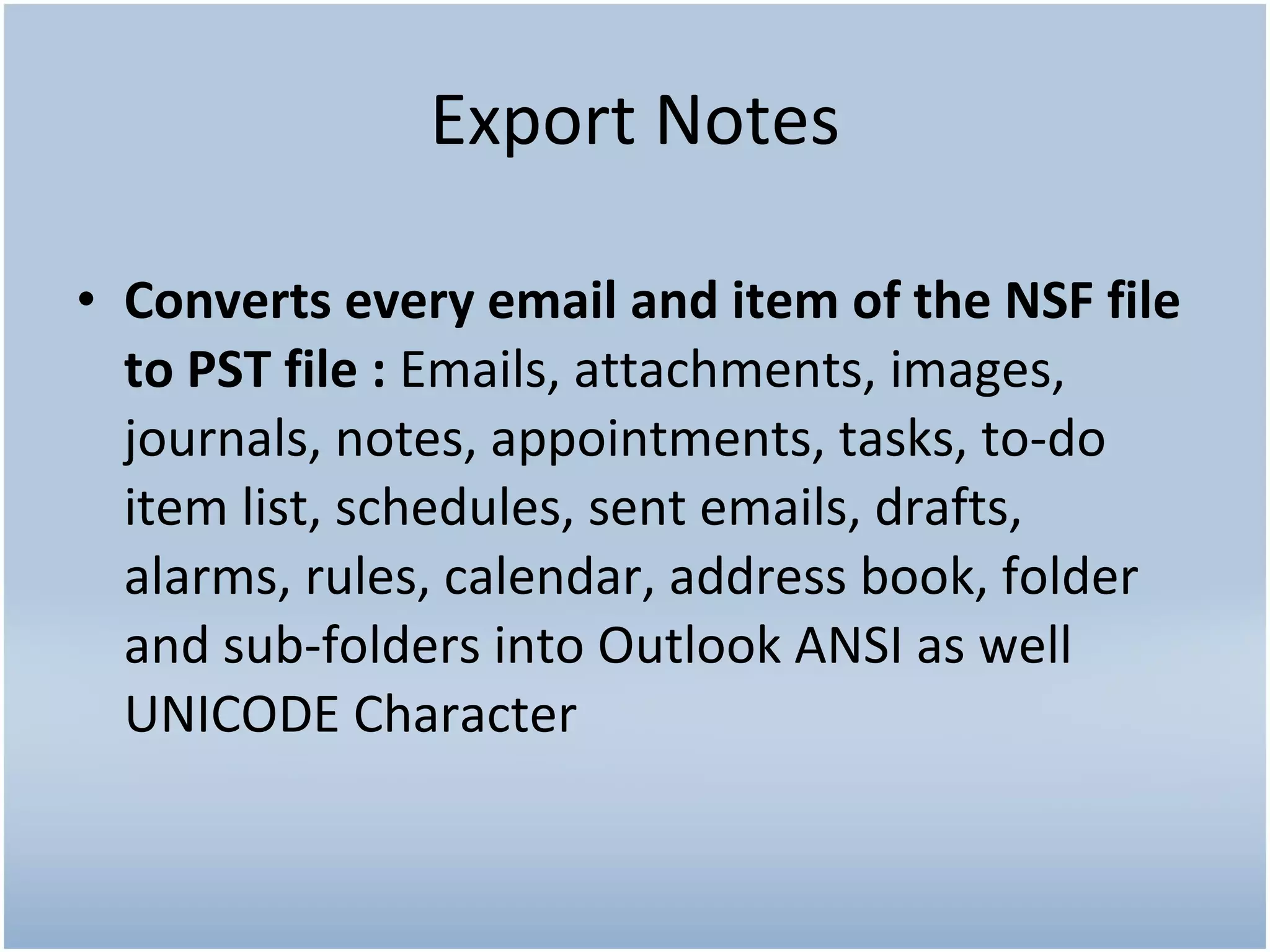 Export Notes Converts every email and item of the NSF file to PST file : Emails, attachments, images, journals, notes, appointments, tasks, to-do item list, schedules, sent emails, drafts, alarms, rules, calendar, address book, folder and sub-folders into Outlook ANSI as well UNICODE Character