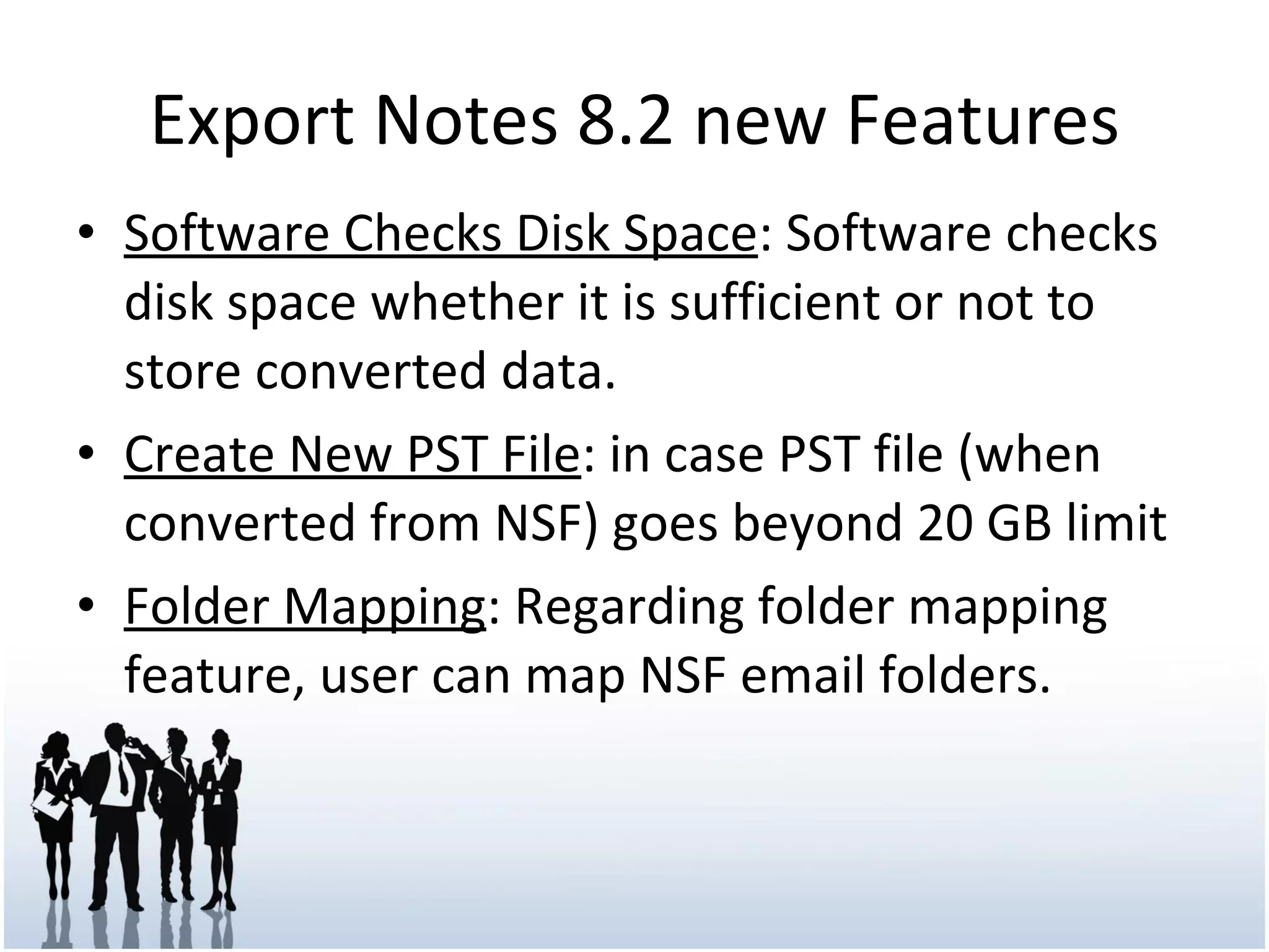 Export Notes 8.2 new Features Software Checks Disk Space : Software checks disk space whether it is sufficient or not to store converted data. Create New PST File : in case PST file (when converted from NSF) goes beyond 20 GB limit Folder Mapping : Regarding folder mapping feature, user can map NSF email folders.